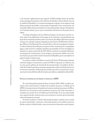 y 18 convenios suplementarios para negociar 35.000 toneladas diarias de petróleo
                                                      crudo, participación paritaria en las refinerías de Scholven y Horst ubicado cerca de
                                                      la ciudad de Düsseldorf; y la eventual investigación conjunta con la empresa Lurgi
                                                      del procesamiento de petróleo crudo pesado y extrapesado. Como consecuencia, con
                                                      esta política Pdvsa fue posesionándose en el mercado petrolero europeo. Inicialmente
                                                      en el mercado alemán y poco a poco concretando inversiones en otros países de esa
                                                      región.
                                                           A lo largo del gobierno de Luis Herrera Campins, fue frecuente escuchar no-
                                                      ticias sobre el incumplimiento de los pagos de los impuestos correspondientes por
                                                      parte de las compañías petroleras al fisco nacional, lo que obligó al Ejecutivo nacional
                                                      a formar una comisión conjunta integrada por funcionarios del Ministerio de Ener-
                                                      gía y Minas y el de Hacienda. Esta comisión llevó a cabo una investigación exhausti-
                                                      va sobre la situación fiscal del país y los aportes al fisco nacional que le correspondían
                                                      pagar a cada una de las compañías petroleras que prestaban servicios tecnológicos y
                                                      operativos en el país a partir del año 1976. Dicha comisión le recomendó al Ejecutivo
                                                      no proseguir las conversaciones con las antiguas concesionarias, debido a los recla-
                                                      mos hechos por parte del Contralor General de la República por la morosidad en el
                                                      pago de impuesto sobre la renta.
                                                           Lo anterior, conllevó al Gobierno a reactivar 217 de las 778 demandas existentes
            44
                                                      contra las antiguas concesionarias, en junio de 1980. Lo que pone en evidencia, una
            PETRODIPLOMACIA Y ECONOMÍA EN VENEZUELA




                                                      vez más, que las políticas de inversión de las transnacionales y las políticas de desa-
                                                      rrollo de la industria petrolera venezolana siempre han estado en total disonancia con
                                                      los intereses nacionales, ratificanodo que el interés que mueve a las primeras es la ga-
                                                      nancia por encima del desarrollo de los países poseedores y explotadores del petróleo.



                                                      POLÍTICA DE DEFENSA DE LOS PRECIOS A TRAVÉS DE LA OPEP

                                                           En el período gubernamental de Jaime Lusinchi (1984–1988), la política pe-
                                                      trolera estuvo direccionada a la defensa de la política de precios acordadas por la
                                                      OPEP y al mantenimiento de la política de internacionalización por parte de Pdvsa.
                                                      De hecho, los dos primeros años de gobierno los precios del crudo venezolano se
                                                      cotizaban por encima de los 25 dólares por barril (Gráfico 8), lo que representaba
                                                      unos ingresos fiscales cuantiosos para una economía en recesión que les permitían
                                                      cubrir el presupuesto nacional.
                                                           Un hecho resaltante e histórico del mercado petrolero mundial ocurre cuando
                                                      los precios del petróleo comienzan a descender producto de la política de precios
                                                      llevada a cabo por Arabia Saudita, como un mecanismo de protesta contra la guerra




PetroDiplomaciaPDF.indd 44                                                                                                                         07/05/2008 07:59:37 a.m.
 