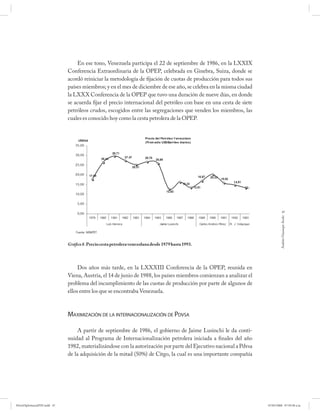 En ese tono, Venezuela participa el 22 de septiembre de 1986, en la LXXIX
                             Conferencia Extraordinaria de la OPEP, celebrada en Ginebra, Suiza, donde se
                             acordó reiniciar la metodología de fijación de cuotas de producción para todos sus
                             países miembros; y en el mes de diciembre de ese año, se celebra en la misma ciudad
                             la LXXX Conferencia de la OPEP que tuvo una duración de nueve días, en donde
                             se acuerda fijar el precio internacional del petróleo con base en una cesta de siete
                             petróleos crudos, escogidos entre las segregaciones que venden los miembros, las
                             cuales es conocido hoy como la cesta petrolera de la OPEP.




                                                                                                                                47




                                                                                                                             Andrés Giussepe Avalo
                             Gráfico 8. Precio cesta petrolera venezolana desde 1979 hasta 1993.




                                  Dos años más tarde, en la LXXXIII Conferencia de la OPEP, reunida en
                             Viena, Austria, el 14 de junio de 1988, los países miembros comienzan a analizar el
                             problema del incumplimiento de las cuotas de producción por parte de algunos de
                             ellos entre los que se encontraba Venezuela.



                             MAXIMIZACIÓN DE LA INTERNACIONALIZACIÓN DE PDVSA

                                  A partir de septiembre de 1986, el gobierno de Jaime Lusinchi le da conti-
                             nuidad al Programa de Internacionalización petrolera iniciada a finales del año
                             1982, materializándose con la autorización por parte del Ejecutivo nacional a Pdvsa
                             de la adquisición de la mitad (50%) de Citgo, la cual es una importante compañía




PetroDiplomaciaPDF.indd 47                                                                                          07/05/2008 07:59:38 a.m.
 