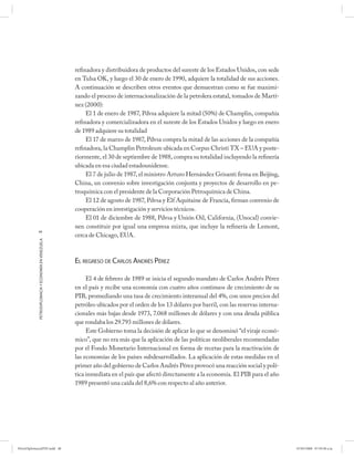 refinadora y distribuidora de productos del sureste de los Estados Unidos, con sede
                                                      en Tulsa OK, y luego el 30 de enero de 1990, adquiere la totalidad de sus acciones.
                                                      A continuación se describen otros eventos que demuestran como se fue maximi-
                                                      zando el proceso de internacionalización de la petrolera estatal, tomados de Martí-
                                                      nez (2000):
                                                           El 1 de enero de 1987, Pdvsa adquiere la mitad (50%) de Champlin, compañía
                                                      refinadora y comercializadora en el sureste de los Estados Unidos y luego en enero
                                                      de 1989 adquiere su totalidad
                                                           El 17 de marzo de 1987, Pdvsa compra la mitad de las acciones de la compañía
                                                      refinadora, la Champlin Petroleum ubicada en Corpus Christi TX – EUA y poste-
                                                      riormente, el 30 de septiembre de 1988, compra su totalidad incluyendo la refinería
                                                      ubicada en esa ciudad estadounidense.
                                                           El 7 de julio de 1987, el ministro Arturo Hernández Grisanti firma en Beijíng,
                                                      China, un convenio sobre investigación conjunta y proyectos de desarrollo en pe-
                                                      troquímica con el presidente de la Corporación Petroquímica de China.
                                                           El 12 de agosto de 1987, Pdvsa y Elf Aquitaine de Francia, firman convenio de
                                                      cooperación en investigación y servicios técnicos.
                                                           El 01 de diciembre de 1988, Pdvsa y Unión Oil, California, (Unocal) convie-
                                                      nen constituir por igual una empresa mixta, que incluye la refinería de Lemont,
            48
                                                      cerca de Chicago, EUA.
            PETRODIPLOMACIA Y ECONOMÍA EN VENEZUELA




                                                      EL REGRESO DE CARLOS ANDRÉS PÉREZ

                                                           El 4 de febrero de 1989 se inicia el segundo mandato de Carlos Andrés Pérez
                                                      en el país y recibe una economía con cuatro años continuos de crecimiento de su
                                                      PIB, promediando una tasa de crecimiento interanual del 4%, con unos precios del
                                                      petróleo ubicados por el orden de los 13 dólares por barril, con las reservas interna-
                                                      cionales más bajas desde 1973, 7.068 millones de dólares y con una deuda pública
                                                      que rondaba los 29.793 millones de dólares.
                                                           Este Gobierno toma la decisión de aplicar lo que se denominó “el viraje econó-
                                                      mico”, que no era más que la aplicación de las políticas neoliberales recomendadas
                                                      por el Fondo Monetario Internacional en forma de recetas para la reactivación de
                                                      las economías de los países subdesarrollados. La aplicación de estas medidas en el
                                                      primer año del gobierno de Carlos Andrés Pérez provocó una reacción social y polí-
                                                      tica inmediata en el país que afectó directamente a la economía. El PIB para el año
                                                      1989 presentó una caída del 8,6% con respecto al año anterior.




PetroDiplomaciaPDF.indd 48                                                                                                                     07/05/2008 07:59:38 a.m.
 