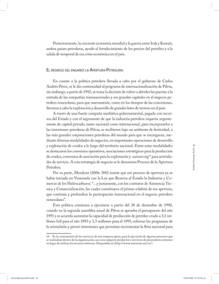 Posteriormente, la creciente economía mundial y la guerra entre Irak y Kuwait,
                             ambos países petroleros, ayudó al fortalecimiento de los precios del petróleo y a la
                             salida de temporal de esa crisis económica en el país.



                             EL REGRESO DEL ENGAÑO: LA APERTURA PETROLERA

                                  En cuanto a la política petrolera llevada a cabo por el gobierno de Carlos
                             Andrés Pérez, se le dio continuidad al programa de internacionalización de Pdvsa,
                             sin embargo, a partir de 1992, se toma la decisión de volver a abrirles las puertas a la
                             entrada de las compañías transnacionales y sus grandes capitales en el negocio pe-
                             trolero venezolano, para que nuevamente, como en los tiempos de las concesiones,
                             llevaran a cabo la explotación y desarrollo de grandes lotes de terreno en el país.
                                  A través de una fuerte campaña mediática gubernamental, pagada con recur-
                             sos del Estado y con el argumento de que la industria petrolera requería urgente-
                             mente de capital privado, tanto nacional como internacional, para incorporarlos a
                             las inversiones petroleras de Pdvsa, se recibieron bajo un ambiente de festividad, a
                             las más grandes corporaciones petroleras del mundo para que se encargaran, me-
                             diante diversas modalidades de negocios, en importantes operaciones de desarrollo
                             y explotación de crudos a lo largo del territorio nacional. Entre estas modalidades                                    49




                                                                                                                                                 Andrés Giussepe Avalo
                             se destacaron los convenios operativos, asociaciones estratégicas para la producción
                             de crudos, convenios de asociación para la exploración y outsourcing 14 para activida-
                             des de servicio. A esta estrategia de negocio se le denominó Proceso de la Apertura
                             Petrolera.
                                  Por su parte, Mendoza (2006: 200) insiste que ese proceso de apertura ya se
                             había iniciado en Venezuela con la Ley que Reserva al Estado la Industria y Co-
                             mercio de los Hidrocarburos: “…y justamente, con los contratos de Asistencia Téc-
                             nica y Comercialización, las cuales constituyen el primer eslabón de esa apertura,
                             que continúa y profundiza la participación transnacional en el negocio petrolero
                             venezolano”.
                                  Esta política comienza a ejecutarse a partir del 28 de diciembre de 1990,
                             cuando en la segunda asamblea anual de Pdvsa se aprueba el presupuesto del año
                             1991 y se acuerda aumentar la capacidad de producción de petróleo crudo a 3,1 mi-
                             llones b/d para el año 1993 y 3,3 millones para el 1995, reforzar los programas de
                             la orimulsión y prever inversiones que permitan incrementar la flota nacional para

                             14 Es la contratación de los servicios de una empresa ajena, para la ejecución de algunos procesos que
                             se realizaban dentro de la organización, así como adquirir productos y servicios de proveedores externos
                             en lugar de utilizar los recursos internos. Disponible en (http://www.universia.net.co/)




PetroDiplomaciaPDF.indd 49                                                                                                              07/05/2008 07:59:38 a.m.
 