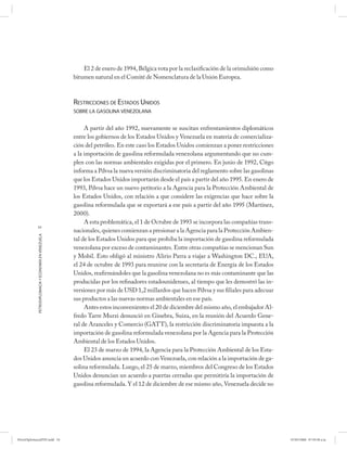 El 2 de enero de 1994, Bélgica vota por la reclasificación de la orimulsión como
                                                      bitumen natural en el Comité de Nomenclatura de la Unión Europea.



                                                      RESTRICCIONES DE ESTADOS UNIDOS
                                                      SOBRE LA GASOLINA VENEZOLANA


                                                           A partir del año 1992, nuevamente se suscitan enfrentamientos diplomáticos
                                                      entre los gobiernos de los Estados Unidos y Venezuela en materia de comercializa-
                                                      ción del petróleo. En este caso los Estados Unidos comienzan a poner restricciones
                                                      a la importación de gasolina reformulada venezolana argumentando que no cum-
                                                      plen con las normas ambientales exigidas por el primero. En junio de 1992, Citgo
                                                      informa a Pdvsa la nueva versión discriminatoria del reglamento sobre las gasolinas
                                                      que los Estados Unidos importarán desde el país a partir del año 1995. En enero de
                                                      1993, Pdvsa hace un nuevo petitorio a la Agencia para la Protección Ambiental de
                                                      los Estados Unidos, con relación a que considere las exigencias que hace sobre la
                                                      gasolina reformulada que se exportará a ese país a partir del año 1995 (Martínez,
                                                      2000).
                                                           A esta problemática, el 1 de Octubre de 1993 se incorpora las compañías trans-
            54
                                                      nacionales, quienes comienzan a presionar a la Agencia para la Protección Ambien-
            PETRODIPLOMACIA Y ECONOMÍA EN VENEZUELA




                                                      tal de los Estados Unidos para que prohíba la importación de gasolina reformulada
                                                      venezolana por exceso de contaminantes. Entre otras compañías se mencionan Sun
                                                      y Mobil. Esto obligó al ministro Alirio Parra a viajar a Washington DC., EUA,
                                                      el 24 de octubre de 1993 para reunirse con la secretaria de Energía de los Estados
                                                      Unidos, reafirmándoles que la gasolina venezolana no es más contaminante que las
                                                      producidas por los refinadores estadounidenses, al tiempo que les demostró las in-
                                                      versiones por más de USD 1,2 millardos que hacen Pdvsa y sus filiales para adecuar
                                                      sus productos a las nuevas normas ambientales en ese país.
                                                           Antes estos inconvenientes el 20 de diciembre del mismo año, el embajador Al-
                                                      fredo Tarre Murzi denunció en Ginebra, Suiza, en la reunión del Acuerdo Gene-
                                                      ral de Aranceles y Comercio (GATT), la restricción discriminatoria impuesta a la
                                                      importación de gasolina reformulada venezolana por la Agencia para la Protección
                                                      Ambiental de los Estados Unidos.
                                                           El 23 de marzo de 1994, la Agencia para la Protección Ambiental de los Esta-
                                                      dos Unidos anuncia un acuerdo con Venezuela, con relación a la importación de ga-
                                                      solina reformulada. Luego, el 25 de marzo, miembros del Congreso de los Estados
                                                      Unidos denuncian un acuerdo a puertas cerradas que permitiría la importación de
                                                      gasolina reformulada. Y el 12 de diciembre de ese mismo año, Venezuela decide no




PetroDiplomaciaPDF.indd 54                                                                                                                   07/05/2008 07:59:38 a.m.
 