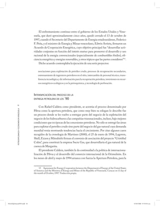 El enfrentamiento continuo entre el gobierno de los Estados Unidos y Vene-
                                                      zuela, que duró aproximadamente cinco años, quedó cerrado el 13 de octubre de
                                                      1997, cuando el Secretario del Departamento de Energía estadounidense, Federico
                                                      F. Peña, y el ministro de Energía y Minas venezolano, Edwin Arrieta, firmaron un
                                                      Acuerdo de Cooperación Energética, cuyo objetivo principal fue “desarrollar acti-
                                                      vidades conjuntas en función del interés mutuo para promover el desarrollo y uso
                                                      racional de la energía convencionales (especialmente de combustibles fósiles), efi-
                                                      ciencia energética y energías renovables, y otros tópicos que las partes consideren”15.
                                                          Dicho acuerdo contemplaba la ejecución de una serie proyectos:

                                                          asociaciones para explotación de petróleo crudo, procesos de recuperación secundarios,
                                                          entrenamiento de ingenieros petroleros en el sitio, intercambio de personal técnico, trans-
                                                          ferencia tecnológica y de información para la recuperación petrolera, inversiones en recur-
                                                          sos energéticos ecológicos y en la petroquímica, y tecnología de perforación.



                                                      INTENSIFICACIÓN DEL PROCESO DE LA
                                                      ENTREGA PETROLERA DE LOS ´90

            56
                                                           Con Rafael Caldera como presidente, se acentúa el proceso denominado por
            PETRODIPLOMACIA Y ECONOMÍA EN VENEZUELA




                                                      Pdvsa como la apertura petrolera, que como muy bien su eslogan lo describe fue
                                                      un proceso donde se les vuelve a entregar parte del negocio de la explotación del
                                                      negocio de los hidrocarburos a las compañías transnacionales, incluso, bajo mejores
                                                      condiciones que en épocas de las concesiones petroleras. No sólo se entregó las áreas
                                                      para explotar el petróleo crudo sino parte del negocio del gas natural cuya demanda
                                                      mundial venía mostrando tendencias hacia el crecimiento. Por citar algunos casos
                                                      recogidos de la cronología de Martínez (2000), el 25 de enero de 1994, Lagoven,
                                                      Shell, Exxon y Mitsubishi firman el convenio de asociación del proyecto “Cristóbal
                                                      Colón”, para constituir la empresa Sucre Gas, que desarrollaría el gas natural de la
                                                      cuenca de Margarita.
                                                           El presidente Caldera, también le da continuidad a la política de internaciona-
                                                      lización de Pdvsa y al desarrollo del comercio internacional de la Orimulsión. En
                                                      los meses de abril y mayo de 1994 arranca con fuerza la Apertura Petrolera, para la


                                                           15 Agreement for Energy Cooperation between the Department of Energy of the United States
                                                      of America and the Ministry of Energy and Mines of the Republic of Venezuela. Caracas on 13 day of
                                                      the month of October, 1997. Traducción propia.




PetroDiplomaciaPDF.indd 56                                                                                                                                 07/05/2008 07:59:39 a.m.
 
