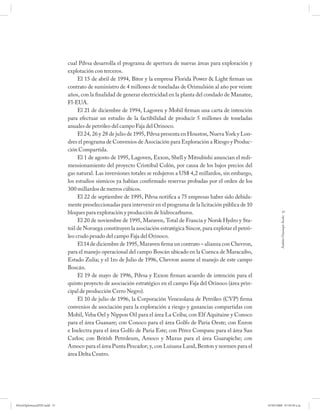 cual Pdvsa desarrolla el programa de apertura de nuevas áreas para exploración y
                             explotación con terceros.
                                  El 15 de abril de 1994, Bitor y la empresa Florida Power & Light firman un
                             contrato de suministro de 4 millones de toneladas de Orimulsión al año por veinte
                             años, con la finalidad de generar electricidad en la planta del condado de Manatee,
                             Fl-EUA.
                                  El 21 de diciembre de 1994, Lagoven y Mobil firman una carta de intención
                             para efectuar un estudio de la factibilidad de producir 5 millones de toneladas
                             anuales de petróleo del campo Faja del Orinoco.
                                  El 24, 26 y 28 de julio de 1995, Pdvsa presenta en Houston, Nueva York y Lon-
                             dres el programa de Convenios de Asociación para Exploración a Riesgo y Produc-
                             ción Compartida.
                                  El 1 de agosto de 1995, Lagoven, Exxon, Shell y Mitsubishi anuncian el redi-
                             mensionamiento del proyecto Cristóbal Colón, por causa de los bajos precios del
                             gas natural. Las inversiones totales se redujeron a US$ 4,2 millardos, sin embargo,
                             los estudios sísmicos ya habían confirmado reservas probadas por el orden de los
                             300 millardos de metros cúbicos.
                                  El 22 de septiembre de 1995, Pdvsa notifica a 75 empresas haber sido debida-
                             mente preseleccionadas para intervenir en el programa de la licitación pública de 10
                             bloques para exploración y producción de hidrocarburos.                                             57




                                                                                                                              Andrés Giussepe Avalo
                                  El 20 de noviembre de 1995, Maraven, Total de Francia y Norsk Hydro y Sta-
                             toil de Noruega constituyen la asociación estratégica Sincor, para explotar el petró-
                             leo crudo pesado del campo Faja del Orinoco.
                                  El 14 de diciembre de 1995, Maraven firma un contrato – alianza con Chevron,
                             para el manejo operacional del campo Boscán ubicado en la Cuenca de Maracaibo,
                             Estado Zulia; y el 1ro de Julio de 1996, Chevron asume el manejo de este campo
                             Boscán.
                                  El 19 de mayo de 1996, Pdvsa y Exxon firman acuerdo de intención para el
                             quinto proyecto de asociación estratégico en el campo Faja del Orinoco (área prin-
                             cipal de producción Cerro Negro).
                                  El 10 de julio de 1996, la Corporación Venezolana de Petróleo (CVP) firma
                             convenios de asociación para la exploración a riesgo y ganancias compartidas con
                             Mobil, Veba Oel y Nippon Oil para el área La Ceiba; con Elf Aquitaine y Conoco
                             para el área Guanare; con Conoco para el área Golfo de Paria Oeste; con Enron
                             e Inelectra para el área Golfo de Paria Este; con Pérez Companc para el área San
                             Carlos; con British Petroleum, Amoco y Maxus para el área Guarapiche; con
                             Amoco para el área Punta Pescador; y, con Luisana Land, Benton y normen para el
                             área Delta Centro.




PetroDiplomaciaPDF.indd 57                                                                                           07/05/2008 07:59:39 a.m.
 