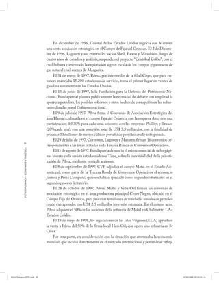 En diciembre de 1996, Coastal de los Estados Unidos negocia con Maraven
                                                      una sexta asociación estratégica en el Campo de Faja del Orinoco. El 2 de Diciem-
                                                      bre de 1996, Lagoven y sus eventuales socios Shell, Exxon y Mitsubishi, luego de
                                                      cuatro años de estudios y análisis, suspenden el proyecto “Cristóbal Colón”, con el
                                                      cual hubiera comenzado la explotación a gran escala de los campos gigantescos de
                                                      gas natural en el cuenca de Margarita.
                                                           El 31 de enero de 1997, Pdvsa, por intermedio de la filial Citgo, que para en-
                                                      tonces manejaba 15.200 estaciones de servicio, toma el primer lugar en ventas de
                                                      gasolina automotriz en los Estados Unidos.
                                                           El 13 de junio de 1997, la la Fundación para la Defensa del Patrimonio Na-
                                                      cional (Fundapatria) plantea públicamente la necesidad de debatir con amplitud la
                                                      apertura petrolera, los posibles sobornos y otros hechos de corrupción en las subas-
                                                      tas realizadas por el Gobierno nacional.
                                                           El 9 de julio de 1997, Pdvsa firma el Convenio de Asociación Estratégica del
                                                      área Hamaca, ubicada en el campo Faja del Orinoco, con la empresa Arco con una
                                                      participación del 30% para cada una, así como con las empresas Phillips y Texaco
                                                      (20% cada una), con una inversión total de US$ 3,8 millardos, con la finalidad de
                                                      procesar 10 millones de metros cúbicos por año de petróleo crudo extrapesado.
                                                           El 29 de julio de 1997, Corpoven, Lagoven y Maraven firman 16 convenios co-
            58
                                                      rrespondientes a las áreas licitadas en la Tercera Ronda de Convenios Operativos.
            PETRODIPLOMACIA Y ECONOMÍA EN VENEZUELA




                                                           El 11 de agosto de 1997, Fundapatria denuncia el aviso comercial de ocho pági-
                                                      nas inserto en la revista estadounidense Time, sobre la inevitabilidad de la privati-
                                                      zación de Pdvsa, mediante venta de acciones.
                                                           El 8 de septiembre de 1997, CVP adjudica el campo Mata, en el Estado An-
                                                      zoátegui, como parte de la Tercera Ronda de Convenios Operativos al consorcio
                                                      Jantesa y Pérez Companc, quienes habían quedado como segundos ofertantes en el
                                                      segundo proceso licitatorio.
                                                           El 28 de octubre de 1997, Pdvsa, Mobil y Veba Oel firman un convenio de
                                                      asociación estratégica en el área productora principal Cerro Negro, ubicado en el
                                                      Campo Faja del Orinoco, para procesar 6 millones de toneladas anuales de petróleo
                                                      crudo extrapesado, con US$ 2,5 millardos inversión estimada. En el mismo acto,
                                                      Pdvsa adquiere el 50% de las acciones de la refinería de Mobil en Chalmette, LA–
                                                      Estados Unidos.
                                                           El 18 de mayo de 1998, los legisladores de las Islas Vírgenes (EUA) aprueban
                                                      la venta a Pdvsa del 50% de la firma local Hess Oil, que opera una refinería en St
                                                      Croix.
                                                           Por otra parte, en consideración con la situación que atravesaba la economía
                                                      mundial, que incidía directamente en el mercado internacional y por ende se refleja




PetroDiplomaciaPDF.indd 58                                                                                                                    07/05/2008 07:59:39 a.m.
 