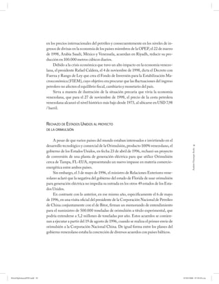 en los precios internacionales del petróleo y consecuentemente en los niveles de in-
                             gresos de divisas en la economía de los países miembros de la OPEP, el 22 de marzo
                             de 1998, Arabia Saudí, México y Venezuela, acuerdan en Riyadh, reducir su pro-
                             ducción en 100.000 metros cúbicos diarios.
                                  Debido a la crisis económica que tuvo un alto impacto en la economía venezo-
                             lana, el presidente Rafael Caldera, el 4 de noviembre de 1998, dicta el Decreto con
                             Fuerza y Rango de Ley que crea el Fondo de Inversión para la Estabilización Ma-
                             croeconómica (FIEM), cuyo objetivo era procurar que las fluctuaciones del ingreso
                             petrolero no afecten el equilibrio fiscal, cambiario y monetario del país.
                                  Sirva a manera de ilustración de la situación precaria que vivía la economía
                             venezolana, que para el 27 de noviembre de 1998, el precio de la cesta petrolera
                             venezolana alcanzó el nivel histórico más bajo desde 1973, al ubicarse en USD 7,98
                             / barril.



                             RECHAZO DE ESTADOS UNIDOS AL PROYECTO
                             DE LA ORIMULSIÓN


                                 A pesar de que varios países del mundo estaban interesados e invirtiendo en el
                             desarrollo tecnológico y comercial de la Orimulsión, producto 100% venezolano, el                    59




                                                                                                                               Andrés Giussepe Avalo
                             gobierno de los Estados Unidos, en fecha 23 de abril de 1996, rechazó un proyecto
                             de conversión de una planta de generación eléctrica para que utilice Orimulsión
                             cerca de Tampa, FL-EUA, representando un nuevo impasse en materia comercio-
                             energética entre ambos países.
                                 Sin embargo, el 3 de mayo de 1996, el ministro de Relaciones Exteriores vene-
                             zolano aclaró que la negativa del gobierno del estado de Florida de usar orimulsión
                             para generación eléctrica no impedía su entrada en los otros 49 estados de los Esta-
                             dos Unidos.
                                 En contraste con lo anterior, en ese mismo año, específicamente el 6 de mayo
                             de 1996, en una visita oficial del presidente de la Corporación Nacional de Petróleo
                             de China conjuntamente con el de Bitor, firman un memorando de entendimiento
                             para el suministro de 500.000 toneladas de orimulsión a título experimental, que
                             podría extenderse a 5,2 millones de toneladas por año. Estos acuerdos se comien-
                             zan a ejecutar a partir del 19 de agosto de 1996, cuando se realiza el primer envío de
                             orimulsión a la Corporación Nacional China. De igual forma entre los planes del
                             gobierno venezolano estaba la concreción de diversos acuerdos con países bálticos.




PetroDiplomaciaPDF.indd 59                                                                                            07/05/2008 07:59:39 a.m.
 