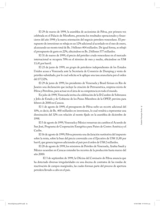 El 29 de marzo de 1999, la asamblea de accionistas de Pdvsa, por primera vez
                             celebrada en el Palacio de Miraflores, presenta los resultados operacionales y finan-
                             cieros del año 1998 y la nueva orientación del negocio petrolero venezolano. El pre-
                             supuesto de inversiones se rebaja en un 12% adicional al acordado en el mes de enero,
                             alcanzando un monto total de Bs. 3 billones 404 millardos. De igual forma, se rebajó
                             el presupuesto de gasto en 22%, ubicándose en Bs. 2 billones 577 millardos.
                                  El 31 de marzo de 1999, el precio del petróleo crudo venezolano en el mercado
                             internacional se recupera 70% en el término de mes y medio, ubicándose en US$
                             13,41 por barril.
                                  El 23 de junio de 1999, un grupo de petroleros independientes de los Estados
                             Unidos acusa a Venezuela ante la Secretaría de Comercio de Dumping y venta de
                             petróleo subsidiado, por lo cual solicita se le aplique una tasa arancelaria por el orden
                             del 177,52%.
                                  El 29 de junio de 1999, los presidentes de Venezuela y Brasil firman en Río de
                             Janeiro una declaración que incluye la creación de Petroamérica, empresa mixta de
                             Pdvsa y Petrobras, para actuar en el área de su competencia en todo el mundo.
                                  En julio de 1999, Venezuela invita a la celebración de la II Cumbre de Soberanos
                             y Jefes de Estado y de Gobierno de los Países Miembros de la OPEP, prevista para
                             febrero de 2000 en Caracas.
                                  El 1 de agosto de 1999, el presupuesto de Pdvsa sufre un recorte adicional del                     61




                                                                                                                                  Andrés Giussepe Avalo
                             10%, es decir, de Bs. 400 millardos en inversiones, lo cual vendría a representar una
                             disminución del 32% con relación al monto fijado en la asamblea de diciembre de
                             1998.
                                  El 5 de agosto de 1999, Venezuela y México renuevan sin cambios el Acuerdo de
                             San José, Programa de Cooperación Energética para Países de Centro América y el
                             Caribe.
                                  El 16 de agosto de 1999, Pdvsa presenta una declaración sustitutiva del impuesto
                             sobre la renta, sobre la base del precio convenido con el Ejecutivo de US$ 11,88 por
                             barril, que genera ingresos adicionales al país por el orden de US$ 2 millardos.
                                  El 28 de agosto de 1999, los ministros de Petróleo de Venezuela, Arabia Saudí y
                             México acuerdan en Caracas extender los recortes de la producción hasta marzo del
                             año 2000.
                                      El 3 de septiembre de 1999, la Oficina del Comisario de Pdvsa anuncia que
                             ha detectado diversas irregularidades en una docena de contratos de las rondas de
                             reactivación de campos marginales, las cuales forman parte del proceso de apertura
                             petrolera llevado a cabo en el país.




PetroDiplomaciaPDF.indd 61                                                                                               07/05/2008 07:59:39 a.m.
 