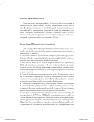 El Sistema petrolero internacional

                                  Desde una mirada onto-epistemológica el Sistema petrolero internacional se
                             entiende como un sistema complejo, dinámico, en permanente cambio, lleno de
                             redes de relaciones e interacciones vinculantes, que le permiten autoalimentarse
                             (autorreferencia) y autoorganizarse (autopoiético), donde sus principales actores
                             toman las distintas manifestaciones, elementos, fenómenos, hechos, sucesos o
                             eventos coyunturales como parte de su entorno (referencias) para sus análisis y es-
                             trategias de comportamiento en el presente y para el futuro.



                             Características del Sistema petrolero internacional

                                  De la complejidad envuelta dentro del Sistema petrolero internacional se des-
                             prenden una serie de características las cuales se mencionan a continuación y que se
                             pueden cotejar en la Figura 1:
                             1) Está inmerso dentro de la Globalización energética (suprasistema) que se inició
                             desde que el hombre comenzó a utilizar los recursos energéticos fósiles para mover
                             máquinas hasta alcanzar los avances tecnológicos actuales.
                             2) Está inmerso dentro de un Sistema energético internacional (suprasistema)
                             debido a la competencia natural que se da entre las distintas fuentes de energías
                             primarias (carbón, gas, hidroeléctrica, nuclear y las alternativas) utilizadas funda-
                             mentalmente para generar electricidad y movilizar personas y mercancías vía aérea,
                             terrestre o marítima.
                             3) Dentro de los distintos sistemas petroleros nacionales (Estados productores) se
                             teje un infrasistema compuesto por el gobierno, instituciones del estados, filiales,
                             empresas conexas, sindicatos y otros. Estos influyen en la planificación y las accio-
                             nes estratégicas que los actores del sector petrolero decidan tomar.
                             4) En los algunos países productores y consumidores se desarrolla un infrasistema
                             de sectores industriales gubernamentales, no gubernamentales y empresas no rela-
                             cionadas con el negocio petrolero, que dependen de los ingresos de este (impuestos,
                             regalías, dividendos y otros) para el impulso del desarrollo económico.
                             5) En el Sistema petrolero internacional interactúan los países consumidores, los
                             países productores (OPEP y no OPEP) y las compañías petroleras, para llevar a
                             cabo los procesos del negocio petrolero. Estos procesos abarcan la exploración, per-
                             foración, producción, transporte, almacenamiento, refinación y comercialización
                             del petróleo. En esas actividades se desarrollan múltiples relaciones sociales, polí-
                             ticas y económicas, afectadas directa o indirectamente, por múltiples factores entre




PetroDiplomaciaPDF.indd 70                                                                                           07/05/2008 07:59:40 a.m.
 