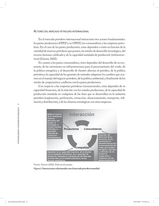 ACTORES DEL MERCADO PETROLERO INTERNACIONAL

                                                           En el mercado petrolero internacional interactúan tres actores fundamentales:
                                                      los países productores (OPEP y no OPEP), los consumidores y las empresas petro-
                                                      leras. En el caso de los países productores, estos dependen o están en función de la
                                                      cantidad de reservas petroleras que poseen, los niveles de desarrollo tecnológico, del
                                                      recurso humano calificado y de la capacidad instalada de producción (infraestruc-
                                                      tura) (Zanoni, 2002).
                                                           En cuanto a los países consumidores, éstos dependen del desarrollo de su eco-
                                                      nomía, de las inversiones en infraestructuras para el procesamiento del crudo, de
                                                      la política energética y el desarrollo de fuentes alternas al petróleo, de la política
                                                      petrolera y la capacidad de los gerentes de entender adaptarse los cambios que ocu-
                                                      rren en el manejo del negocio petrolero, de la política ambiental, y finalmente de los
                                                      niveles de cooperación y conflictos con los países productores.
                                                           Con respecto a las empresas petroleras transnacionales, estas dependen de su
                                                      capacidad financiera, de la relación con los estados productores, de la capacidad de
                                                      producción instalada en cualquiera de las fases que se desarrollan en la industria
                                                      petrolera (exploración, perforación, extracción, almacenamiento, transporte, refi-
                                                      nación y distribución), y de las alianzas estratégicas con otras empresas.
            74
            PETRODIPLOMACIA Y ECONOMÍA EN VENEZUELA




                                                      Fuente: Zanoni (2002). Elaboración propia.
                                                      Figura 2. Interacciones relacionadas con el mercado petrolero mundial.




PetroDiplomaciaPDF.indd 74                                                                                                                     07/05/2008 07:59:40 a.m.
 