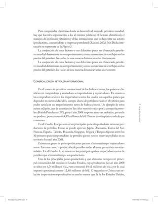 Para comprender el entorno donde se desarrolla el mercado petrolero mundial,
                             hay que hacerles seguimientos a los a) eventos políticos; b) factores climáticos); c)
                             manejos de los fondos petroleros y d) las interacciones que se dan entre sus actores
                             (productores, consumidores y empresas petroleras) (Zanoni, 2002: 36). Dicha inte-
                             racción se representa en la Figura 2.
                                 La conjunción de estos factores y sus diferentes pesos en el mercado petrole-
                             ro mundial determinan su comportamiento y como consecuencia se reflejan en los
                             precios del petróleo, las cuales de una manera dinámica varían diariamente.
                                 La conjunción de estos factores y sus diferentes pesos en el mercado petrole-
                             ro mundial determinan su comportamiento y como consecuencia se reflejan en los
                             precios del petróleo, los cuales de una manera dinámica varían diariamente.



                             COMERCIALIZACIÓN PETROLERA INTERNACIONAL

                                  En el comercio petrolero internacional de los hidrocarburos, los países se cla-
                             sifican en compradores y vendedores o importadores y exportadores. En cuanto a
                             los compradores existen los importadores netos los cuales son aquellos países que
                             dependen en su totalidad de la compra diaria de petróleo crudo en el exterior para
                             poder satisfacer sus requerimientos netos de hidrocarburos. Un ejemplo de estos                     75




                                                                                                                              Andrés Giussepe Avalo
                             países es Japón, que de acuerdo con las cifras suministradas por la compañía petro-
                             lera British Petroleum (BP), para el año 2008 no posee reservas probadas, por ende
                             no produce, pero consumió 4,85 millones de b/d. En este caso importan todo lo que
                             consumen.
                                  En el Cuadro 1, se presentan los principales países importadores netos no pro-
                             ductores de petróleo. Como se puede apreciar, Japón, Alemania, Corea del Sur,
                             Francia, España, Taiwán, Holanda, Singapur, Bélgica y Turquía figuran entre los
                             10 primeros países importadores de petróleo que no poseen reservas probadas en su
                             territorio hasta el año 2008.
                                  Existen un grupo de países productores que son al mismo tiempo importadores
                             netos. En estos casos, la producción de petróleo no les alcanza para cubrir sus nece-
                             sidades. En el Cuadro 2, se muestran los principales países importadores netos de
                             petróleo que al mismo tiempo son productores.
                                  Uno de los principales países productores y que al mismo tiempo es el princi-
                             pal consumidor del mundo es Estados Unidos, cuya producción para el año 2008
                             se ubicó en 6,74 millones b/d., pero consumió 19,42 millones de b/d., por lo cual
                             importó aproximadamente 12,68 millones de b/d. El segundo es China cuya re-
                             lación importaciones–producción es mucho menor que la de los Estados Unidos,




PetroDiplomaciaPDF.indd 75                                                                                           07/05/2008 07:59:40 a.m.
 