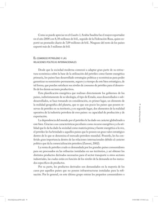 Como se puede apreciar en el Cuadro 3, Arabia Saudita fue el mayor exportador
                             en el año 2008 con 8,38 millones de b/d., seguido de la Federación Rusa, quien ex-
                             portó un promedio diario de 7,09 millones de b/d.. Ninguno del resto de los países
                             exportó más de 3 millones de b/d.



                             EL COMERCIO PETROLERO Y LAS
                             RELACIONES POLÍTICAS INTERNACIONALES


                                  Desde que la sociedad moderna comenzó a adaptar gran parte de su estruc-
                             tura económica sobre la base de la utilización del petróleo como fuente energética
                             primaria, los países han desarrollado estrategias políticas y económicas para poder
                             garantizar su suministro permanente, seguro y a tiempo de este bien estratégico, de
                             tal forma, que puedan satisfacer sus niveles de consumo de petróleo para el desarro-
                             llo de los demás sectores productivos.
                                  Esta planificación energética que realizan directamente los gobiernos de los
                             países, indistintamente de su ideología, el tipo de Estado, sean desarrollados o sub-
                             desarrollados, se hace tomando en consideración, en primer lugar, un elemento de
                             la realidad geográfica del planeta, que es que son pocos los países que poseen re-                    79




                                                                                                                                Andrés Giussepe Avalo
                             servas de petróleo en su territorio, y en segundo lugar, dos elementos de la realidad
                             operativa de la industria petrolera de esos países: su capacidad de producción y de
                             exportación.
                                  La dependencia del mundo por el petróleo le ha dado un carácter globalizado a
                             este bien. Gracias a sus características peculiares como recurso energético y a la uti-
                             lidad que le da ha dado la sociedad como materia prima y fuente energética a la vez,
                             el petróleo les ha brindado a aquellos países que lo poseen un gran valor estratégico
                             dentro de lo que se denomina el mercado petrolero mundial. Poseerlo, les ha con-
                             ferido gran importancia dentro de las relaciones internacionales debido al carácter
                             político que da la comercialización petrolera (Zanoni, 2002).
                                  La venta de petróleo crudo es demandada por los grandes países consumidores
                             para ser procesados en las refinerías instaladas en sus territorios, y así obtener los
                             distintos productos derivados necesarios para el sector transporte u otros sectores
                             industriales, las cuales están en función de los niveles de la demanda en los merca-
                             dos específicos de productos.
                                  Por su parte, los productos derivados son demandados en la mayoría de los
                             casos por aquellos países que no poseen infraestructuras instaladas para la refi-
                             nación. Por lo general, en este último grupo entran los pequeños consumidores o




PetroDiplomaciaPDF.indd 79                                                                                             07/05/2008 07:59:41 a.m.
 