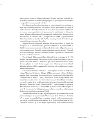 que se estiman existen en la Faja petrolífera del Orinoco, por lo que Venezuela será
                             en el futuro inmediato un objetivo estratégico para los grandes países consumidores
                             y sus grandes transnacionales de petróleo.
                                  Para Venezuela el petróleo representa un recurso estratégico, que juega un
                             papel importante en su economía. Los ingresos fiscales por concepto de la venta de
                             crudo y productos derivados al exterior, de una u otra forma, inciden notablemente
                             en los otros sectores productivos de la economía. Su participación en el financia-
                             miento del gasto público nacional continúa siendo predominante. Según cifras del
                             Banco Central de Venezuela (BCV), en el período 1997–2006, el aporte promedio
                             del sector petrolero al fisco fue del 46,48%, es decir, por cada dos bolívares que
                             entran al fisco uno lo reportó el petróleo.
                                  A pesar de que la proporción del aporte del petróleo al fisco ha venido dis-
                             minuyendo en los últimos tres años, pasando de 54,50% en el 2004 a 52,88% en
                             el 2006, la economía venezolana no ha dejado de depender del petróleo o de ser
                             una economía rentista. A medida que aumentan los precios del petróleo, Venezuela
                             recibe más dólares por la misma cantidad de petróleo exportado, sea este en forma
                             de crudo o productos derivados.
                                  Con la llegada del presidente Hugo Chávez Frías al poder a partir de 1999,
                             llevó a la practica un modelo alternativo en lo político, social y económico que pre-
                             gona la salida de la pobreza a través de lo que llaman la socialización del capital,                 83




                                                                                                                               Andrés Giussepe Avalo
                             donde el gobierno ha venido destinando gran parte del presupuesto nacional en la
                             aplicación del gasto público para atacar los problemas más inmediatos que requiere
                             la sociedad venezolana.
                                  Este modelo alternativo publicitado a partir a partir de enero de 2005 con el
                             eslogan “Rumbo al Socialismo del siglo XXI”, es un modelo político–ideológico
                             que en el plano internacional tiene como estrategia contrarrestar la influencia de los
                             Estados Unidos en América Latina y promover un mundo multipolar en el siste-
                             ma político mundial. Esto se puso de manifiesto cuando el mandatario venezolano
                             propuso la creación de un modelo alternativo de integración regional denominado
                             Alternativa Bolivariana para la América (ALBA), como un proyecto opuesto al
                             Área de Libre Comercio de la América (ALCA) promovida desde Washington. A
                             partir de ese entonces, la política petrolera del gobierno venezolano se ha enmarca-
                             do dentro del impulso de la propuesta ALBA.
                                  A partir de noviembre del 2004 la política petrolera se delimita dentro los ob-
                             jetivos estratégicos de la denominada “Nueva Etapa de la Revolución Bolivaria-
                             na”, en la cual se trazan las líneas estratégicas a seguir por la industria petrolera
                             venezolana, específicamente en los objetivos Nº 8: “Continuar Instalando la Nueva
                             Estructura Territorial” y Nº 10: “Seguir impulsando el nuevo sistema multipolar




PetroDiplomaciaPDF.indd 83                                                                                            07/05/2008 07:59:41 a.m.
 
