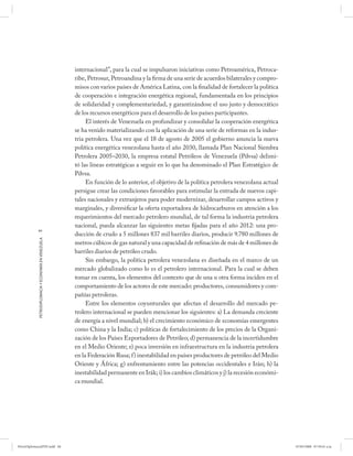 internacional”, para la cual se impulsaron iniciativas como Petroamérica, Petroca-
                                                      ribe, Petrosur, Petroandina y la firma de una serie de acuerdos bilaterales y compro-
                                                      misos con varios países de América Latina, con la finalidad de fortalecer la política
                                                      de cooperación e integración energética regional, fundamentada en los principios
                                                      de solidaridad y complementariedad, y garantizándose el uso justo y democrático
                                                      de los recursos energéticos para el desarrollo de los países participantes.
                                                           El interés de Venezuela en profundizar y consolidar la cooperación energética
                                                      se ha venido materializando con la aplicación de una serie de reformas en la indus-
                                                      tria petrolera. Una vez que el 18 de agosto de 2005 el gobierno anuncia la nueva
                                                      política energética venezolana hasta el año 2030, llamada Plan Nacional Siembra
                                                      Petrolera 2005–2030, la empresa estatal Petróleos de Venezuela (Pdvsa) delimi-
                                                      tó las líneas estratégicas a seguir en lo que ha denominado el Plan Estratégico de
                                                      Pdvsa.
                                                           En función de lo anterior, el objetivo de la política petrolera venezolana actual
                                                      persigue crear las condiciones favorables para estimular la entrada de nuevos capi-
                                                      tales nacionales y extranjeros para poder modernizar, desarrollar campos activos y
                                                      marginales, y diversificar la oferta exportadora de hidrocarburos en atención a los
                                                      requerimientos del mercado petrolero mundial, de tal forma la industria petrolera
                                                      nacional, pueda alcanzar las siguientes metas fijadas para el año 2012: una pro-
            84
                                                      ducción de crudo a 5 millones 837 mil barriles diarios, producir 9.780 millones de
            PETRODIPLOMACIA Y ECONOMÍA EN VENEZUELA




                                                      metros cúbicos de gas natural y una capacidad de refinación de más de 4 millones de
                                                      barriles diarios de petróleo crudo.
                                                           Sin embargo, la política petrolera venezolana es diseñada en el marco de un
                                                      mercado globalizado como lo es el petrolero internacional. Para la cual se deben
                                                      tomar en cuenta, los elementos del contexto que de una u otra forma inciden en el
                                                      comportamiento de los actores de este mercado: productores, consumidores y com-
                                                      pañías petroleras.
                                                           Entre los elementos coyunturales que afectan el desarrollo del mercado pe-
                                                      trolero internacional se pueden mencionar los siguientes: a) La demanda creciente
                                                      de energía a nivel mundial; b) el crecimiento económico de economías emergentes
                                                      como China y la India; c) políticas de fortalecimiento de los precios de la Organi-
                                                      zación de los Países Exportadores de Petróleo; d) permanencia de la incertidumbre
                                                      en el Medio Oriente; e) poca inversión en infraestructura en la industria petrolera
                                                      en la Federación Rusa; f) inestabilidad en países productores de petróleo del Medio
                                                      Oriente y África; g) enfrentamiento entre las potencias occidentales e Irán; h) la
                                                      inestabilidad permanente en Irák; i) los cambios climáticos y j) la recesión económi-
                                                      ca mundial.




PetroDiplomaciaPDF.indd 84                                                                                                                     07/05/2008 07:59:41 a.m.
 