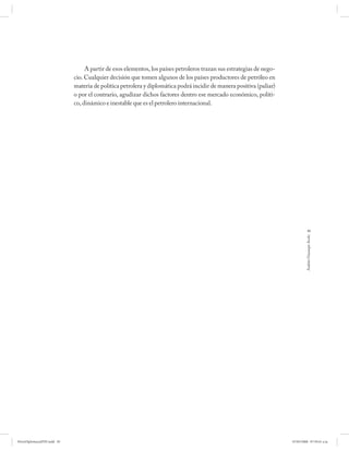 A partir de esos elementos, los países petroleros trazan sus estrategias de nego-
                             cio. Cualquier decisión que tomen algunos de los países productores de petróleo en
                             materia de política petrolera y diplomática podrá incidir de manera positiva (paliar)
                             o por el contrario, agudizar dichos factores dentro ese mercado económico, políti-
                             co, dinámico e inestable que es el petrolero internacional.




                                                                                                                                  85




                                                                                                                               Andrés Giussepe Avalo




PetroDiplomaciaPDF.indd 85                                                                                            07/05/2008 07:59:41 a.m.
 