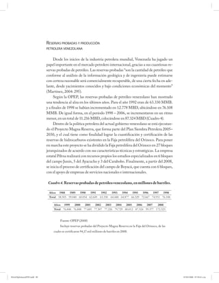RESERVAS PROBADAS Y PRODUCCIÓN
                             PETROLERA VENEZOLANA


                                  Desde los inicios de la industria petrolera mundial, Venezuela ha jugado un
                             papel importante en el mercado petrolero internacional, gracias a sus cuantiosas re-
                             servas probadas de petróleo. Las reservas probadas “son la cantidad de petróleo que
                             conforme al análisis de la información geológica y de ingeniería puede estimarse
                             con certeza razonable será comercialmente recuperable, de una cierta fecha en ade-
                             lante, desde yacimientos conocidos y bajo condiciones económicas del momento”
                             (Martínez, 2004: 295).
                                  Según la OPEP, las reservas probadas de petróleo venezolano han mostrado
                             una tendencia al alza en los últimos años. Para el año 1992 eran de 63.330 MMB.
                             y a finales de 1998 se habían incrementado en 12.778 MBD, ubicándose en 76.108
                             MMB. De igual forma, en el período 1998 – 2006, se incrementaron en un ritmo
                             menor, en un total de 11.216 MBD, colocándose en 87.324 MBD (Cuadro 4).
                                  Dentro de la política petrolera del actual gobierno venezolano se está ejecutan-
                             do el Proyecto Magna Reserva, que forma parte del Plan Siembra Petrolera 2005–
                             2030, y el cual tiene como finalidad lograr la cuantificación y certificación de las
                             reservas de hidrocarburos existentes en la Faja petrolífera del Orinoco. Para poner
                             en marcha este proyecto se ha dividido la Faja petrolífera del Orinoco en 27 bloques
                             jerarquizados de acuerdo con sus características técnicas y estratégicas. La empresa
                             estatal Pdvsa realizará con recursos propios los estudios especializados en 6 bloques
                             del campo Junín, 5 del Ayacucho y 3 del Carabobo. Finalmente, a partir del 2008,
                             se inicia el proceso de certificación del campo de Boyacá, que cuenta con 6 bloques,
                             con el apoyo de empresas de servicios nacionales e internacionales.

                              Cuadro 4. Reservas probadas de petróleo venezolano, en millones de barriles.

                              Años 1988     1989   1990   1991   1992   1993   1994   1995   1996   1997   1998
                              Total 58.505 59.040 60.054 62.649 63.330 64.448 64.877 66.329 72.667 74.931 76.108

                                  Años 1999     2000   2001   2002 2003 2004 2005 2006 2007             2008
                                  Total 76.848 76.848 77.685 77.307 77.226 79.729 80.012 87.324 99.377 172.323


                                      Fuente: OPEP (2008)
                                      Incluye reservas probadas del Proyecto Magna Reserva en la Faja del Orinoco, de las
                                 cuales se certificaron 94,17 mil millones de barriles en 2008.




PetroDiplomaciaPDF.indd 89                                                                                                  07/05/2008 07:59:41 a.m.
 