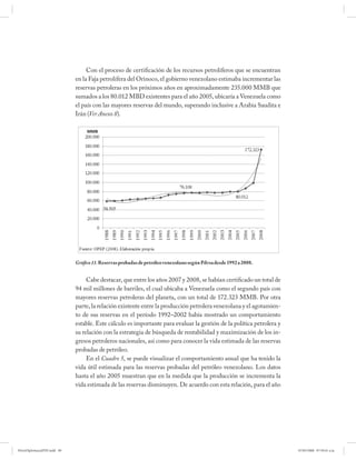 Con el proceso de certificación de los recursos petrolíferos que se encuentran
                             en la Faja petrolífera del Orinoco, el gobierno venezolano estimaba incrementar las
                             reservas petroleras en los próximos años en aproximadamente 235.000 MMB que
                             sumados a los 80.012 MBD existentes para el año 2005, ubicaría a Venezuela como
                             el país con las mayores reservas del mundo, superando inclusive a Arabia Saudita e
                             Irán (Ver Anexo 8).




                             Gráfico 11. Reservas probadas de petróleo venezolano según Pdvsa desde 1992 a 2008.


                                  Cabe destacar, que entre los años 2007 y 2008, se habían certificado un total de
                             94 mil millones de barriles, el cual ubicaba a Venezuela como el segundo país con
                             mayores reservas petroleras del planeta, con un total de 172.323 MMB. Por otra
                             parte, la relación existente entre la producción petrolera venezolana y el agotamien-
                             to de sus reservas en el período 1992–2002 había mostrado un comportamiento
                             estable. Este cálculo es importante para evaluar la gestión de la política petrolera y
                             su relación con la estrategia de búsqueda de rentabilidad y maximización de los in-
                             gresos petroleros nacionales, así como para conocer la vida estimada de las reservas
                             probadas de petróleo.
                                  En el Cuadro 5, se puede visualizar el comportamiento anual que ha tenido la
                             vida útil estimada para las reservas probadas del petróleo venezolano. Los datos
                             hasta el año 2005 muestran que en la medida que la producción se incrementa la
                             vida estimada de las reservas disminuyen. De acuerdo con esta relación, para el año




PetroDiplomaciaPDF.indd 90                                                                                            07/05/2008 07:59:41 a.m.
 