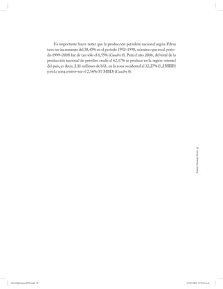 Es importante hacer notar que la producción petrolera nacional según Pdvsa
                             tuvo un incremento del 38,45% en el período 1992–1998, mientras que en el perío-
                             do 1999–2008 fue de tan sólo el 6,55% (Cuadro 8). Para el año 2006, del total de la
                             producción nacional de petróleo crudo el 62,17% se produce en la región oriental
                             del país, es decir, 2,11 millones de b/d., en la zona occidental el 32,27% (1,2 MBD)
                             y en la zona centro–sur el 2,56% (87 MBD) (Cuadro 9).




                                                                                                                                95




                                                                                                                             Andrés Giussepe Avalo




PetroDiplomaciaPDF.indd 95                                                                                          07/05/2008 07:59:42 a.m.
 