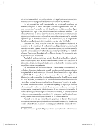 esta industria es satisfacer los pedidos internos y de aquellos países consumidores o
                                                      clientes con los cuales el país mantiene relaciones comerciales petroleras.
                                                           Las ventas de petróleo crudo y sus derivados han representado una fuente im-
                                                      portante de ingresos de divisas extranjeras y dividendos permanentes desde 1917
                                                      hasta nuestros días20, las cuales han sido dirigidas, por un lado, a satisfacer el pre-
                                                      supuesto nacional, y por el otro, a nuevas inversiones en el sector petrolero. Es por
                                                      esto, que Venezuela ha tenido que especializarse, vincularse y conocer el funciona-
                                                      miento del mercado internacional donde se transa el petróleo y sobre los mercados
                                                      específicos que se desprenden de éste: el de petróleo crudo y el de los productos
                                                      derivados, entendiendo que estos son distintos pero que están vinculados.
                                                           De acuerdo con Zanoni (2002: 38), existen dos mercados petroleros distintos: el de
                                                      los crudos y el de los derivados de los hidrocarburos. El petróleo crudo, constituye la
                                                      materia prima de los cuales se obtiene la gran gama de productos, mientras que de los
                                                      productos derivados de los hidrocarburos líquidos, están representados por los productos
                                                      refinados. Cada uno de ellos está afectado en diferente forma por los innumerables acto-
                                                      res que interaccionan en el mercado.
                                                           Por el lado de la oferta, el comercio petrolero depende de la calidad del crudo de los
                                                      países y de la competencia que se da entre los distintos actores que participan dentro de
                                                      la industria petrolera mundial, es decir, los países productores, los consumidores y las
            98
                                                      compañías petroleras transnacionales.
            PETRODIPLOMACIA Y ECONOMÍA EN VENEZUELA




                                                           Los venezolanos han tenido que aprender a comprender el comportamiento de
                                                      los distintos factores que inciden en el mercado petrolero mundial y sus determinantes,
                                                      tanto por el lado de la oferta como por el lado de la demanda mundial. Al respecto Bar-
                                                      berii (1998: 411) plantea, que dentro de los factores que determinan el comportamiento
                                                      del mercado petrolero mundial se identifican los siguientes: la calidad del crudo, la cali-
                                                      dad de los productos, la confiabilidad del suministro inmediato tanto a mediano como
                                                      a largo plazo, la ubicación geográfica de la fuente de suministro, los niveles de precios a
                                                      las cuales se tranza mundialmente, los costos de transporte y los seguros que están vin-
                                                      culados a este, el desarrollo y control de la flota petrolera, las condiciones económicas de
                                                      los contratos de compra–venta, el financiamiento, la relación comprador–vendedor, la
                                                      asistencia técnica que ofrecen los productores a los consumidores, la capacidad instalada
                                                      e infraestructura para garantizar el suministro a los compradores, la eficiencia en los des-
                                                      pachos y el buen entendimiento entre los actores en los casos más fortuitos.
                                                           Venezuela es un país que por su ubicación geográfica, en el centro del continente
                                                      americano, es estratégico para el principal país consumidor de energía del mundo como
                                                      lo es los Estados Unidos. Asimismo, es estratégica para todos los países de Centro y

                                                      20 El Estado venezolano a partir de 1976 pasó a ser el único accionista dentro de la industria petrolera.




PetroDiplomaciaPDF.indd 98                                                                                                                                        07/05/2008 07:59:43 a.m.
 