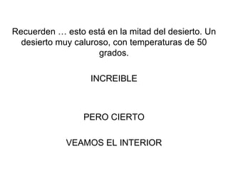 Recuerden … esto está en la mitad del desierto. Un desierto muy caluroso, con temperaturas de 50 grados. INCREIBLE PERO CIERTO VEAMOS EL INTERIOR