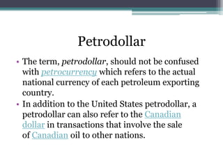 Petrodollar
• The term, petrodollar, should not be confused
  with petrocurrency which refers to the actual
  national currency of each petroleum exporting
  country.
• In addition to the United States petrodollar, a
  petrodollar can also refer to the Canadian
  dollar in transactions that involve the sale
  of Canadian oil to other nations.
 