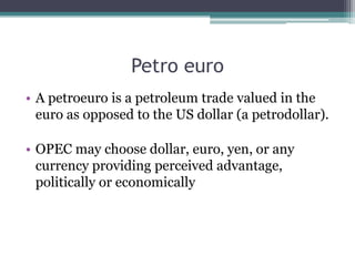 Petro euro
• A petroeuro is a petroleum trade valued in the
  euro as opposed to the US dollar (a petrodollar).

• OPEC may choose dollar, euro, yen, or any
  currency providing perceived advantage,
  politically or economically
 