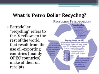 What is Petro Dollar Recycling?

• Petrodollar
  "recycling" refers to
  the $ reflows to the
  rest of the world
  that result from the
  use oil-exporting
  countries (mainly
  OPEC countries)
  make of their oil
  receipts
 