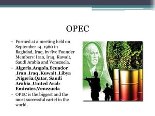 OPEC
• Formed at a meeting held on
  September 14, 1960 in
  Baghdad, Iraq, by five Founder
  Members: Iran, Iraq, Kuwait,
  Saudi Arabia and Venezuela.
• Algeria,Angola,Ecuador
  ,Iran ,Iraq ,Kuwait ,Libya
  ,Nigeria,Qatar, Saudi
  Arabia ,United Arab
  Emirates,Venezuela
• OPEC is the biggest and the
  most successful cartel in the
  world.
 