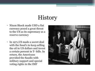 History
• Nixon Shock made USD a fiat
  currency posed a great threat
  to the US as its supremacy as a
  reserve currency

• In 1971,US made a secret deal
  with the Saud‟s to keep selling
  the oil in US dollars and invest
  a certain percent in T- bills. In
  return, the Americans
  provided the Saudis with
  military support and special
  voting rights in the IMF
 