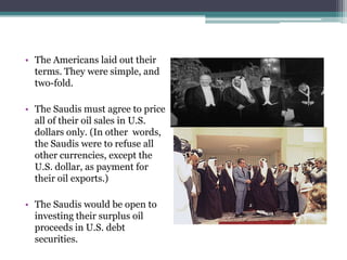 • The Americans laid out their
  terms. They were simple, and
  two-fold.

• The Saudis must agree to price
  all of their oil sales in U.S.
  dollars only. (In other words,
  the Saudis were to refuse all
  other currencies, except the
  U.S. dollar, as payment for
  their oil exports.)

• The Saudis would be open to
  investing their surplus oil
  proceeds in U.S. debt
  securities.
 