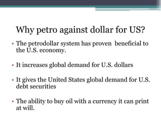 Why petro against dollar for US?
• The petrodollar system has proven beneficial to
  the U.S. economy.

• It increases global demand for U.S. dollars

• It gives the United States global demand for U.S.
  debt securities

• The ability to buy oil with a currency it can print
  at will.
 