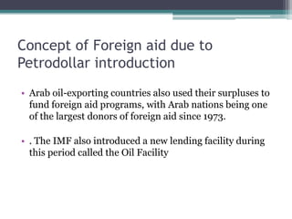 Concept of Foreign aid due to
Petrodollar introduction
• Arab oil-exporting countries also used their surpluses to
  fund foreign aid programs, with Arab nations being one
  of the largest donors of foreign aid since 1973.

• . The IMF also introduced a new lending facility during
  this period called the Oil Facility
 