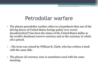 Petrodollar warfare
• The phrase petrodollar warfare refers to a hypothesis that one of the
  driving forces of United States foreign policy over recent
  decades[when?] has been the status of the United States dollar as
  the world's dominant reserve currency and as the currency in which
  oil is priced.

• . The term was coined by William R. Clark, who has written a book
  with the same title.

• The phrase oil currency wars is sometimes used with the same
  meaning.
 