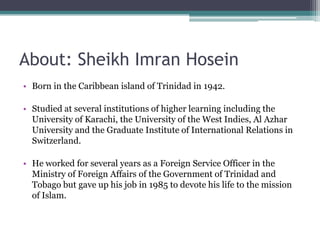 About: Sheikh Imran Hosein
• Born in the Caribbean island of Trinidad in 1942.

• Studied at several institutions of higher learning including the
  University of Karachi, the University of the West Indies, Al Azhar
  University and the Graduate Institute of International Relations in
  Switzerland.

• He worked for several years as a Foreign Service Officer in the
  Ministry of Foreign Affairs of the Government of Trinidad and
  Tobago but gave up his job in 1985 to devote his life to the mission
  of Islam.
 