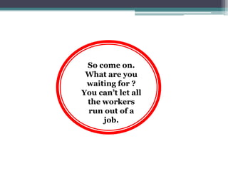 So come on.
 What are you
 waiting for ?
You can’t let all
 the workers
 run out of a
     job.
 