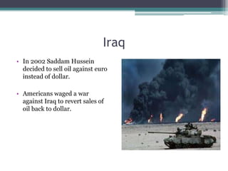 Iraq
• In 2002 Saddam Hussein
  decided to sell oil against euro
  instead of dollar.

• Americans waged a war
  against Iraq to revert sales of
  oil back to dollar.
 