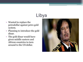 Libya
• Wanted to replace the
  petrodollar against petro gold
  system.
• Planning to introduce the gold
  dinar.
• The gold dinar would have
  given middle eastern and
  African countries to turn
  around to the US dollar.
 