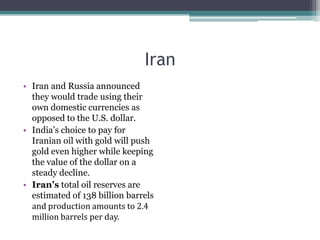 Iran
• Iran and Russia announced
  they would trade using their
  own domestic currencies as
  opposed to the U.S. dollar.
• India‟s choice to pay for
  Iranian oil with gold will push
  gold even higher while keeping
  the value of the dollar on a
  steady decline.
• Iran’s total oil reserves are
  estimated of 138 billion barrels
  and production amounts to 2.4
  million barrels per day.
 