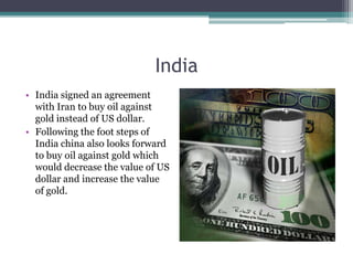 India
• India signed an agreement
  with Iran to buy oil against
  gold instead of US dollar.
• Following the foot steps of
  India china also looks forward
  to buy oil against gold which
  would decrease the value of US
  dollar and increase the value
  of gold.
 