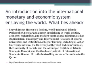 An introduction into the international
monetary and economic system
enslaving the world. What lies ahead?
• Shaykh Imran Hosein is a leading, world-renowned Islamic
  Philosopher, Scholar and author, specializing in world politics,
  economy, eschatology, and modern international relations. He has
  studied Islam, Philosophy and International Relations at several
  universities and institutions of higher learning, including al-Azhar
  University in Cairo, the University of the West Indies in Trinidad,
  the University of Karachi and the Aleemiyah Institute of Islamic
  Studies in Karachi, and the Graduate Institute of International
  Studies in Geneva. He is the best-selling author of Jerusalem in the
  Quran.
•   http://www.kn-ow.com/watch?v=20120121-Imran-Nazar-Hosein
 