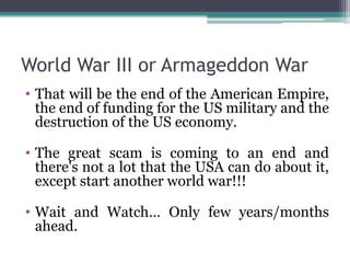 World War III or Armageddon War
• That will be the end of the American Empire,
  the end of funding for the US military and the
  destruction of the US economy.

• The great scam is coming to an end and
  there's not a lot that the USA can do about it,
  except start another world war!!!

• Wait and Watch… Only few years/months
  ahead.
 