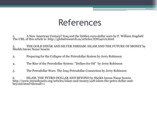 References
1.       A New American Century? Iraq and the hidden euro-dollar wars by F. William Engdahl
The URL of this article is: http://globalresearch.ca/articles/ENG401A.html

2.       THE GOLD DINĀR AND SILVER DIRHAM: ISLAM AND THE FUTURE OF MONEY by
Sheikh Imran Nazar hosein

3.       Preparing for the Collapse of the Petrodollar System by Jerry Robinson

4.       The Rise of the Petrodollar System: "Dollars for Oil" by Jerry Robinson

5.       The Petrodollar Wars: The Iraq-Petrodollar Connection by Jerry Robinson

6.       ISLAM, THE PETRO-DOLLAR AND BEYOND by Sheikh Imran Nazar hosein
http://www.imranhosein.org/articles/islam-and-money/418-islam-the-petro-dollar-and-
beyond.html?showall=1
 