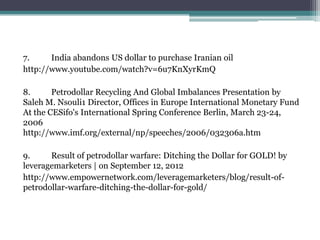 7.     India abandons US dollar to purchase Iranian oil
http://www.youtube.com/watch?v=6u7KnXyrKmQ

8.      Petrodollar Recycling And Global Imbalances Presentation by
Saleh M. Nsouli1 Director, Offices in Europe International Monetary Fund
At the CESifo's International Spring Conference Berlin, March 23-24,
2006
http://www.imf.org/external/np/speeches/2006/032306a.htm

9.     Result of petrodollar warfare: Ditching the Dollar for GOLD! by
leveragemarketers | on September 12, 2012
http://www.empowernetwork.com/leveragemarketers/blog/result-of-
petrodollar-warfare-ditching-the-dollar-for-gold/
 