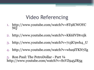 Video Referencing
1. http://www.youtube.com/watch?v=8T9ICWOYC
   NQ

2. http://www.youtube.com/watch?v=KK6IVDtvzjk

3. http://www.youtube.com/watch?v=713lC9wh4_U

4. http://www.youtube.com/watch?v=wha9lTKN7Zg

5. Ron Paul: The PetroDollar - Part ¼
http://www.youtube.com/watch?v=SxVZ945JR5g
 