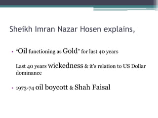 Sheikh Imran Nazar Hosen explains,

• “Oil functioning as Gold” for last 40 years

 Last 40 years wickedness & it‟s relation to US Dollar
 dominance

• 1973-74 oil   boycott & Shah Faisal
 