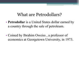 What are Petrodollars?
• Petrodollar is a United States dollar earned by
  a country through the sale of petroleum.

• Coined by Ibrahim Oweiss , a professor of
  economics at Georgetown University, in 1973.
 