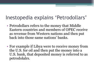 Inestopedia explains ‘Petrodollars’
• Petrodollars refers to the money that Middle
  Eastern countries and members of OPEC receive
  as revenue from Western nations and then put
  back into those same nations‟ banks.

• For example if Libya were to receive money from
  the U.S. for oil and then put the money into a
  U.S. bank, that deposited money is referred to as
  petrodolalrs.
 