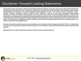 Disclaimer: Forward Looking StatementsThis Presentation (the “Presentation”) includes forward looking statements relating to, among other things, (a) the future financial performance and objectives of Petrodorado Ltd. (the “Corporation”) and (b) plans and expectations for the operation of the Corporation. These forward-looking statements are typically, but not always, identified by terminology such as “may,” “will,” “should,” “expect,” “anticipates,” “plans,” “intends,” “believes,” “estimates,” “projects,” “predicts,” “seeks,” “potential,” “continue” or other similar terminology. Forward-looking statements are inherently unreliable, and prospective investors should not rely on them. The forward-looking statements are based on the Corporation’s current expectations, assumptions, estimates and projections about future events. Actual results are subject to numerous risks and uncertainties that could cause actual results to differ materially from those expressed in a forward-looking statement as a result of numerous risk factors. The Corporation has no obligation to update or otherwise revise any forward looking statements after the date of this Presentation or to reflect the occurrence of unanticipated events.Estimates of unrisked prospective resources pursuant to different sources including internal management evaluation. There is no certainty that any portion of the resource will be discovered. If discovered, there is no certainty that it will be commercially viable to produce any portion of the resources.Operational Plans are subject to obtaining local permits and other customary regulatory approvals.