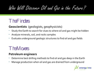 The Finders Geoscientists  (geologists, geophysicists) Study the Earth to search for clues to where oil and gas might be hidden  Analyze minerals, soil, and rocks samples Evaluate underground geologic structures to find oil and gas fields The Movers Petroleum engineers Determine best drilling methods to find oil and gas deep in the Earth Manage production when oil and gas are drained from underground 