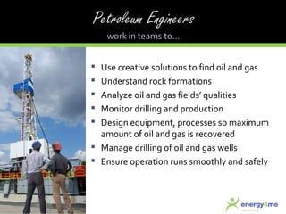Use creative solutions to find oil and gas Understand rock formations Analyze oil and gas fields’ qualities Monitor drilling and production Design equipment, processes so maximum amount of oil and gas is recovered Manage drilling of oil and gas wells Ensure operation runs smoothly and safely 