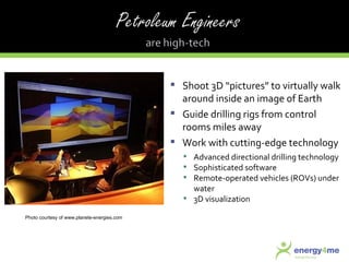 Shoot 3D “pictures” to virtually walk around inside an image of Earth Guide drilling rigs from control rooms miles away Work with cutting-edge technology Advanced directional drilling technology Sophisticated software Remote-operated vehicles (ROVs) under water 3D visualization Photo courtesy of www.planete-energies.com 