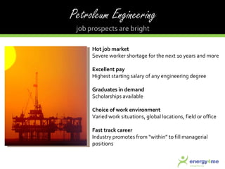 Hot job market Severe worker shortage for the next 10 years and more Excellent pay Highest starting salary of any engineering degree Graduates in demand Scholarships available Choice of work environment Varied work situations, global locations, field or office Fast track career Industry promotes from “within” to fill managerial positions 